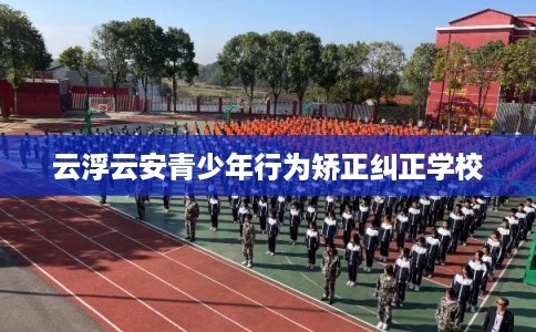 云浮云安青少年行为矫正纠正学校