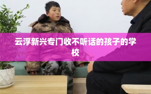 云浮新兴专门收不听话的孩子的学校