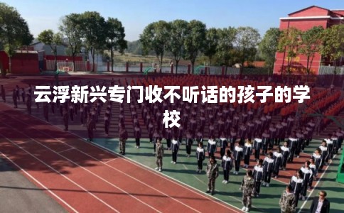 云浮新兴专门收不听话的孩子的学校