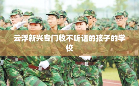 云浮新兴专门收不听话的孩子的学校