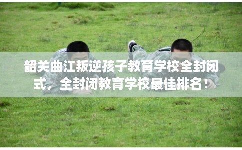 韶关曲江叛逆孩子教育学校全封闭式，全封闭教育学校最佳排名！
