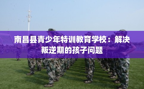 南昌县青少年特训教育学校：解决叛逆期的孩子问题