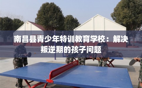 南昌县青少年特训教育学校：解决叛逆期的孩子问题