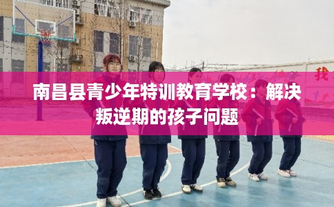 南昌县青少年特训教育学校：解决叛逆期的孩子问题