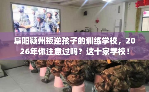 阜阳颍州叛逆孩子的训练学校，2026年你注意过吗？这十家学校！