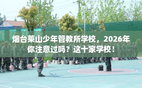烟台莱山少年管教所学校，2026年你注意过吗？这十家学校！