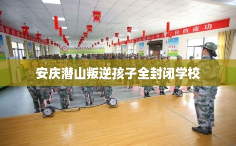 安庆潜山叛逆孩子全封闭学校