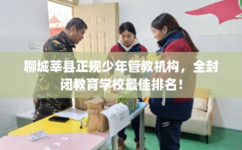 聊城莘县正规少年管教机构，全封闭教育学校最佳排名！