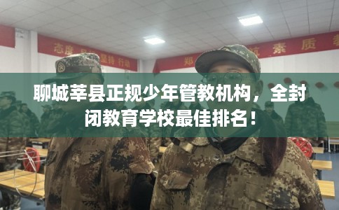聊城莘县正规少年管教机构，全封闭教育学校最佳排名！