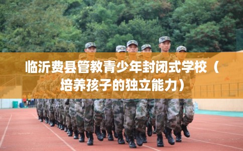 临沂费县管教青少年封闭式学校（培养孩子的独立能力）
