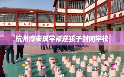 杭州淳安厌学叛逆孩子封闭学校