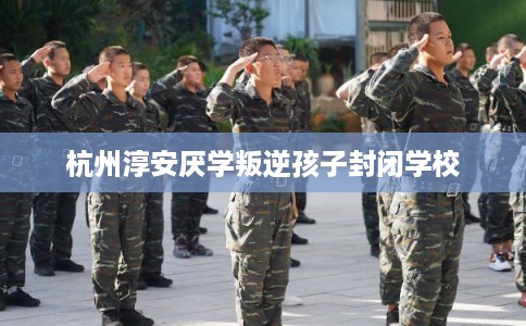 杭州淳安厌学叛逆孩子封闭学校