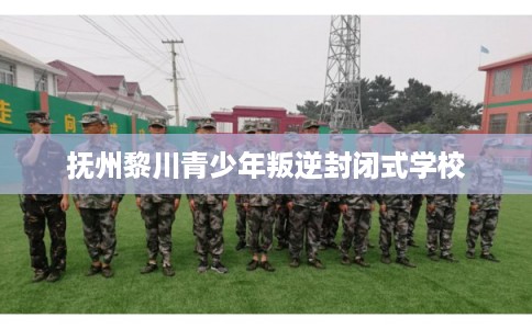 抚州黎川青少年叛逆封闭式学校 抚州黎川青少年叛逆封闭式学校