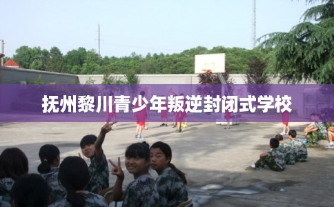 抚州黎川青少年叛逆封闭式学校