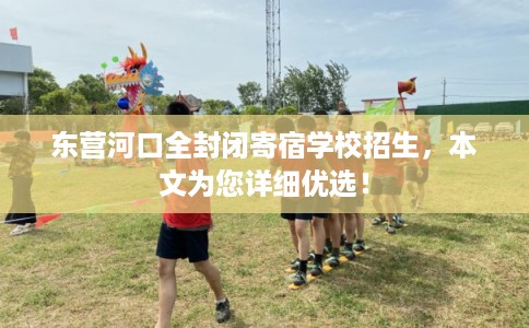 东营河口全封闭寄宿学校招生，本文为您详细优选！