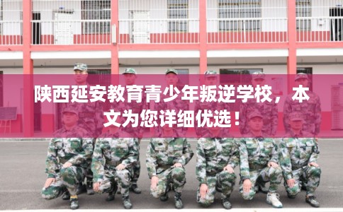 陕西延安教育青少年叛逆学校，本文为您详细优选！