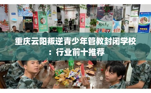重庆云阳叛逆青少年管教封闭学校：行业前十推荐