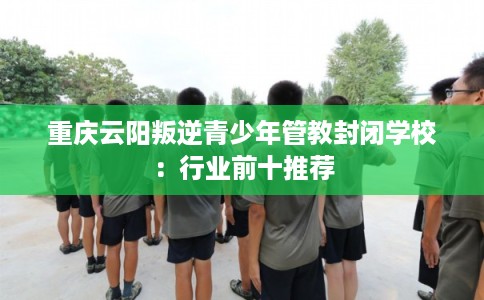 重庆云阳叛逆青少年管教封闭学校：行业前十推荐
