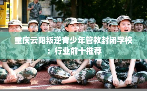 重庆云阳叛逆青少年管教封闭学校：行业前十推荐