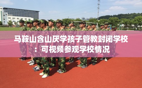 马鞍山含山厌学孩子管教封闭学校：可视频参观学校情况