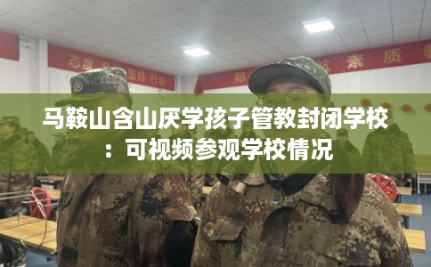 马鞍山含山厌学孩子管教封闭学校：可视频参观学校情况