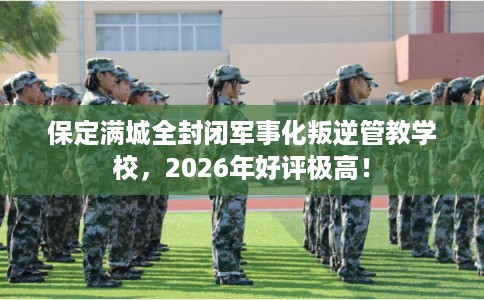 保定满城全封闭军事化叛逆管教学校，2026年好评极高！