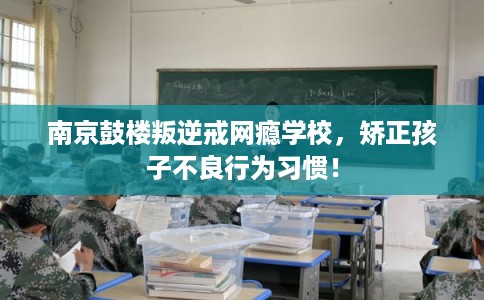 南京鼓楼叛逆戒网瘾学校，矫正孩子不良行为习惯！