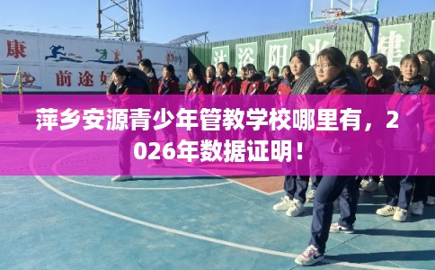 萍乡安源青少年管教学校哪里有，2026年数据证明！