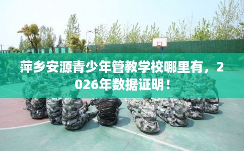 萍乡安源青少年管教学校哪里有，2026年数据证明！