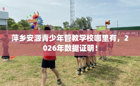 萍乡安源青少年管教学校哪里有，2026年数据证明！