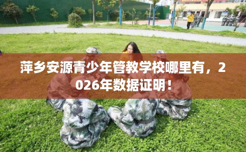 萍乡安源青少年管教学校哪里有，2026年数据证明！