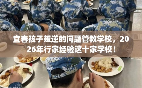 宜春孩子叛逆的问题管教学校，2026年行家经验这十家学校！