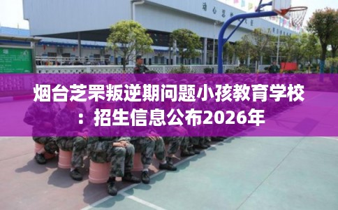 烟台芝罘叛逆期问题小孩教育学校：招生信息公布2026年