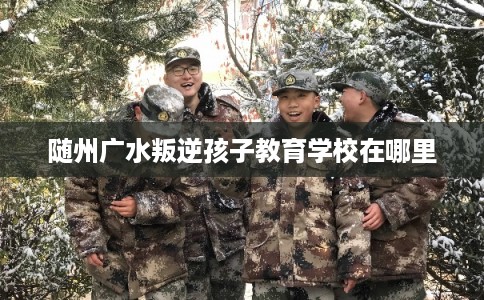 随州广水叛逆孩子教育学校在哪里