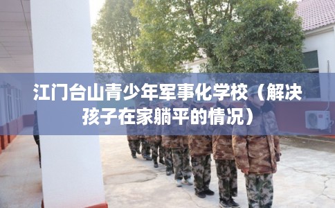 江门台山青少年军事化学校（解决孩子在家躺平的情况）