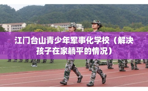 江门台山青少年军事化学校（解决孩子在家躺平的情况）