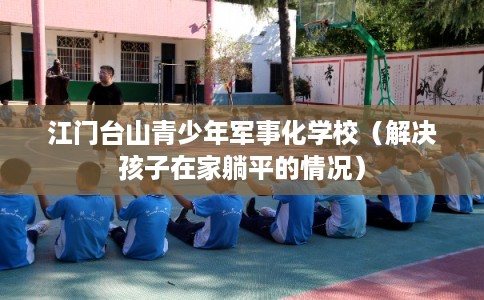 江门台山青少年军事化学校（解决孩子在家躺平的情况）