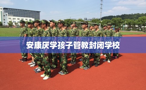 安康厌学孩子管教封闭学校