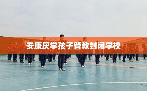 安康厌学孩子管教封闭学校