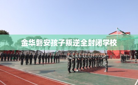 金华磐安孩子叛逆全封闭学校