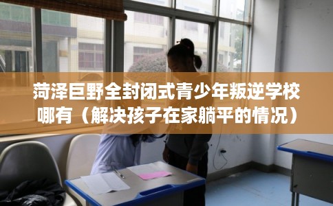 菏泽巨野全封闭式青少年叛逆学校哪有（解决孩子在家躺平的情况）