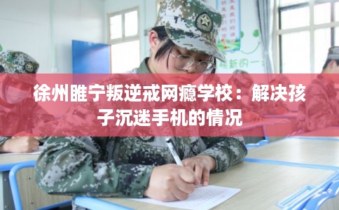 徐州睢宁叛逆戒网瘾学校：解决孩子沉迷手机的情况
