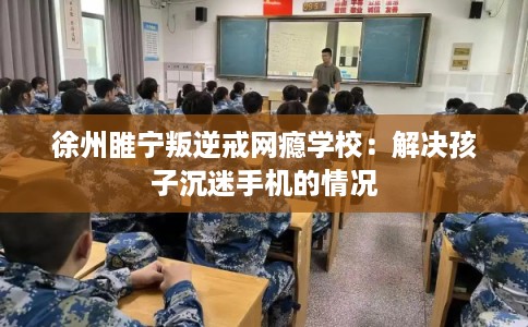 徐州睢宁叛逆戒网瘾学校：解决孩子沉迷手机的情况
