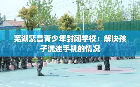 芜湖繁昌青少年封闭学校：解决孩子沉迷手机的情况