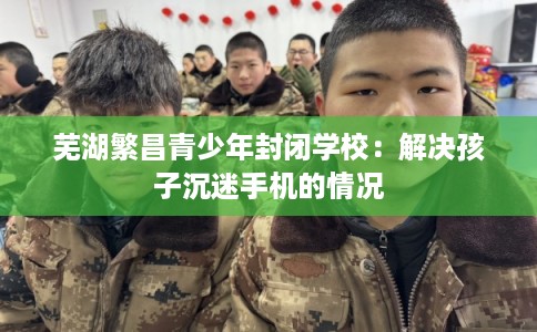 芜湖繁昌青少年封闭学校：解决孩子沉迷手机的情况