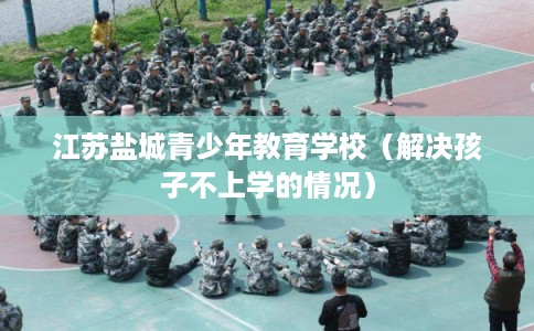 江苏盐城青少年教育学校（解决孩子不上学的情况）