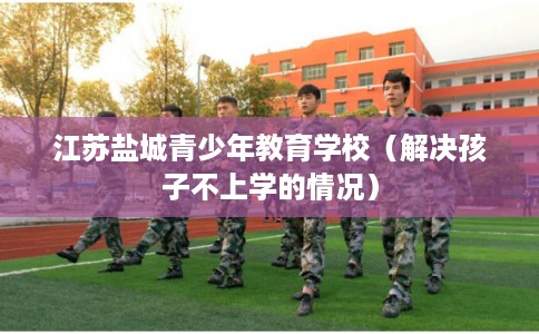 江苏盐城青少年教育学校（解决孩子不上学的情况）