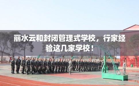 丽水云和封闭管理式学校，行家经验这几家学校！