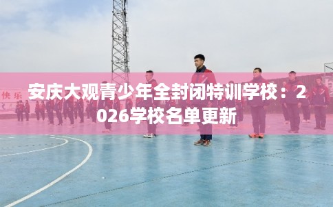安庆大观青少年全封闭特训学校：2026学校名单更新