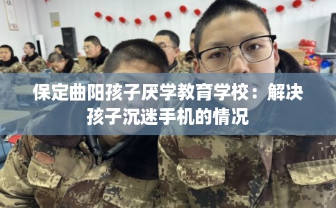 保定曲阳孩子厌学教育学校：解决孩子沉迷手机的情况